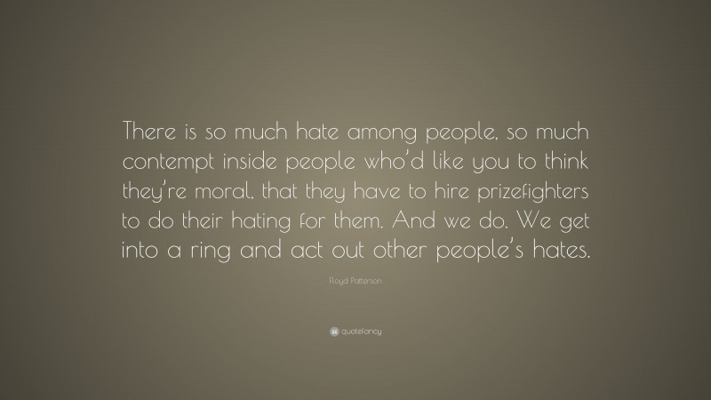 Floyd Patterson Quote: “There is so much hate among people, so much contempt inside people who’d like you to think they’re moral, that they have to hire prizefighters to do their hating for them. And we do. We get into a ring and act out other people’s hates.”