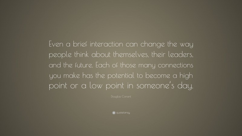 Douglas Conant Quote: “Even a brief interaction can change the way people think about themselves, their leaders, and the future. Each of those many connections you make has the potential to become a high point or a low point in someone’s day.”