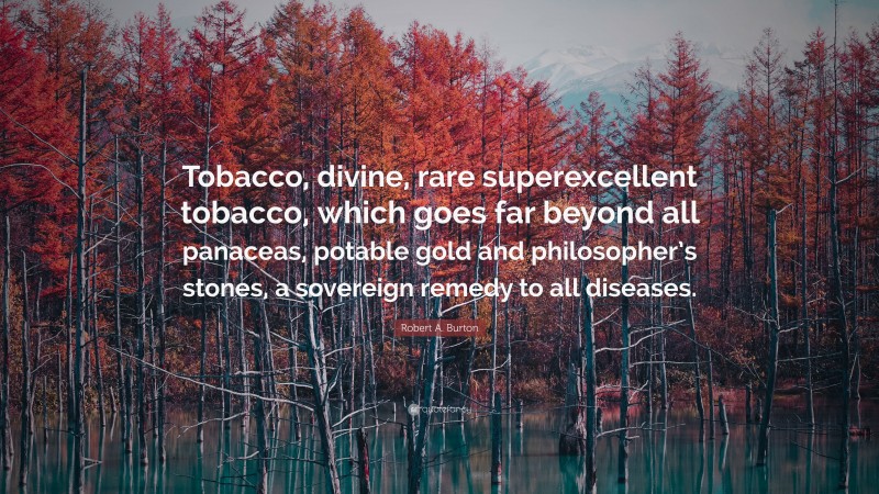 Robert A. Burton Quote: “Tobacco, divine, rare superexcellent tobacco, which goes far beyond all panaceas, potable gold and philosopher’s stones, a sovereign remedy to all diseases.”