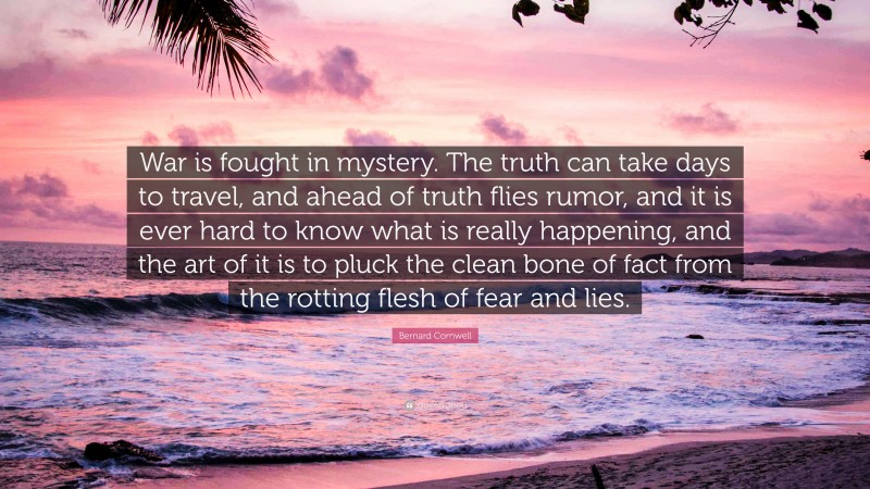Bernard Cornwell Quote: “War is fought in mystery. The truth can take days to travel, and ahead of truth flies rumor, and it is ever hard to know what is really happening, and the art of it is to pluck the clean bone of fact from the rotting flesh of fear and lies.”