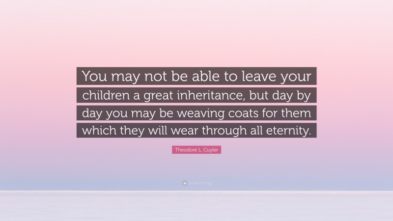 Theodore L. Cuyler Quote: “You may not be able to leave your children a great inheritance, but day by day you may be weaving coats for them which they will wear through all eternity.”