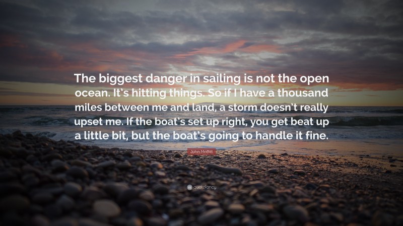 John Moffitt Quote: “The biggest danger in sailing is not the open ocean. It’s hitting things. So if I have a thousand miles between me and land, a storm doesn’t really upset me. If the boat’s set up right, you get beat up a little bit, but the boat’s going to handle it fine.”