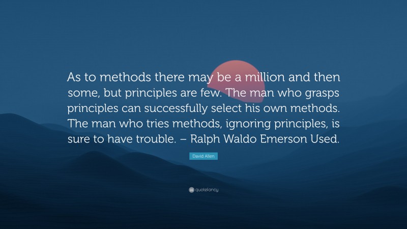 David Allen Quote: “As to methods there may be a million and then some, but principles are few. The man who grasps principles can successfully select his own methods. The man who tries methods, ignoring principles, is sure to have trouble. – Ralph Waldo Emerson Used.”