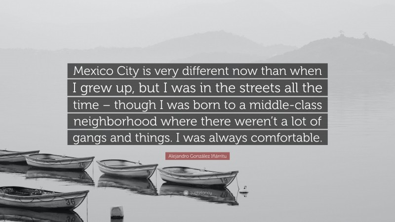 Alejandro González Iñárritu Quote: “Mexico City is very different now than when I grew up, but I was in the streets all the time – though I was born to a middle-class neighborhood where there weren’t a lot of gangs and things. I was always comfortable.”