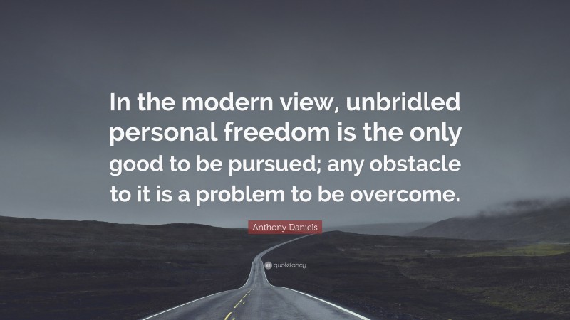 Anthony Daniels Quote: “In the modern view, unbridled personal freedom is the only good to be pursued; any obstacle to it is a problem to be overcome.”