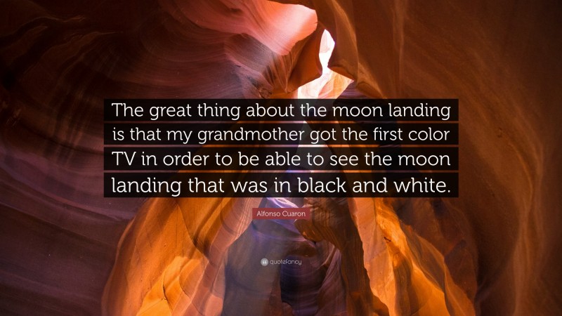 Alfonso Cuaron Quote: “The great thing about the moon landing is that my grandmother got the first color TV in order to be able to see the moon landing that was in black and white.”