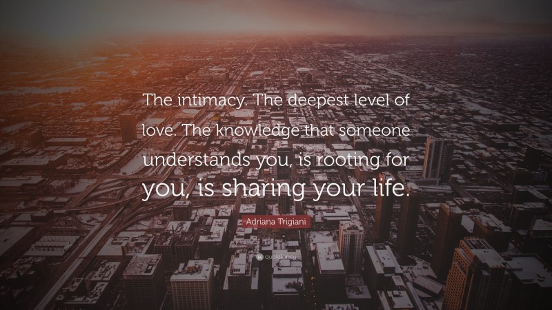 Adriana Trigiani Quote: “The intimacy. The deepest level of love. The knowledge that someone understands you, is rooting for you, is sharing your life.”