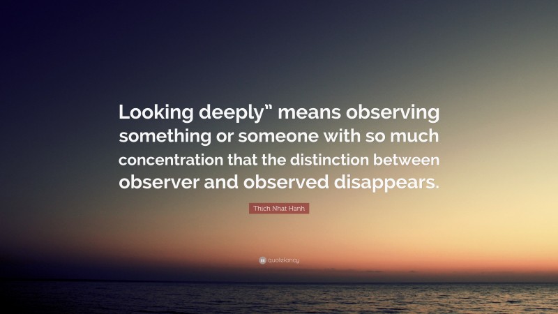Thich Nhat Hanh Quote: “Looking deeply” means observing something or someone with so much concentration that the distinction between observer and observed disappears.”