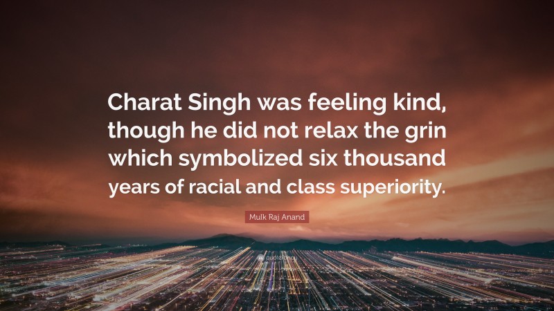 Mulk Raj Anand Quote: “Charat Singh was feeling kind, though he did not relax the grin which symbolized six thousand years of racial and class superiority.”
