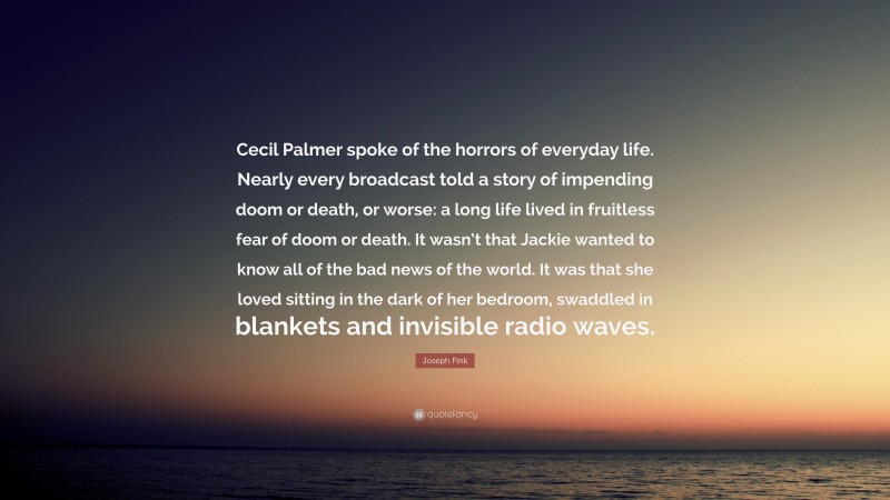 Joseph Fink Quote: “Cecil Palmer spoke of the horrors of everyday life. Nearly every broadcast told a story of impending doom or death, or worse: a long life lived in fruitless fear of doom or death. It wasn’t that Jackie wanted to know all of the bad news of the world. It was that she loved sitting in the dark of her bedroom, swaddled in blankets and invisible radio waves.”