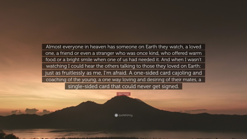 Alice Sebold Quote: “Almost everyone in heaven has someone on Earth they watch, a loved one, a friend or even a stranger who was once kind, who offered warm food or a bright smile when one of us had needed it. And when I wasn’t watching I could hear the others talking to those they loved on Earth: just as fruitlessly as me, I’m afraid. A one-sided card cajoling and coaching of the young, a one way loving and desiring of their mates, a single-sided card that could never get signed.”