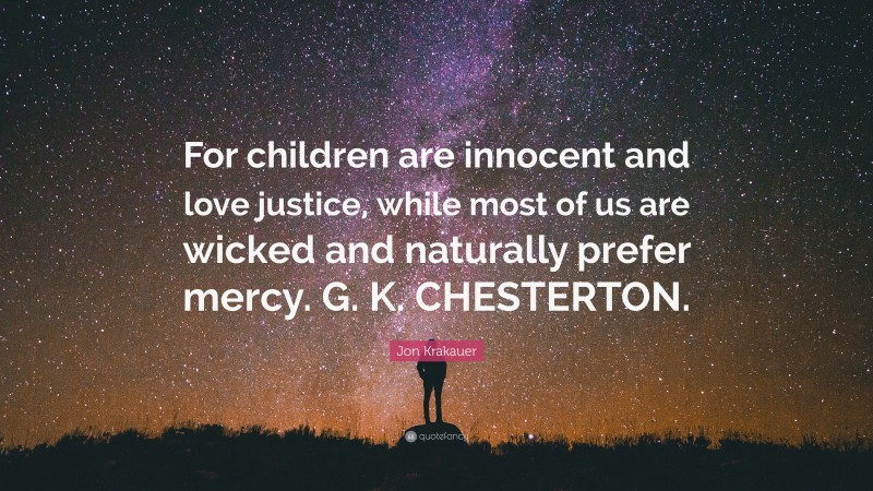 Jon Krakauer Quote: “For children are innocent and love justice, while most of us are wicked and naturally prefer mercy. G. K. CHESTERTON.”
