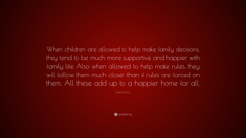 Rudolf Dreikurs Quote: “When children are allowed to help make family decisions, they tend to be much more supportive and happier with family life. Also when allowed to help make rules, they will follow them much closer than if rules are forced on them. All these add up to a happier home for all.”