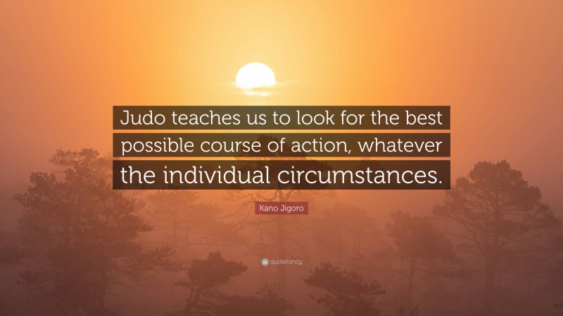 Kano Jigoro Quote: “Judo teaches us to look for the best possible course of action, whatever the individual circumstances.”
