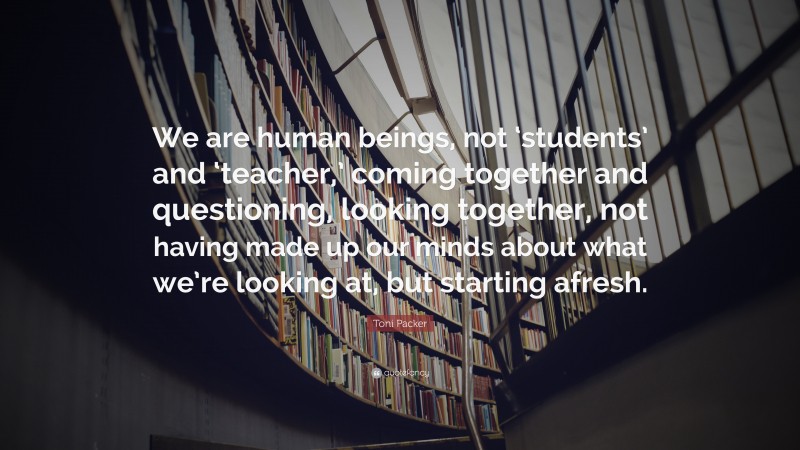 Toni Packer Quote: “We are human beings, not ‘students’ and ‘teacher,’ coming together and questioning, looking together, not having made up our minds about what we’re looking at, but starting afresh.”