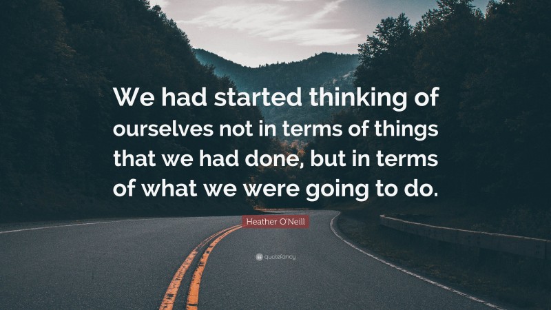 Heather O'Neill Quote: “We had started thinking of ourselves not in terms of things that we had done, but in terms of what we were going to do.”