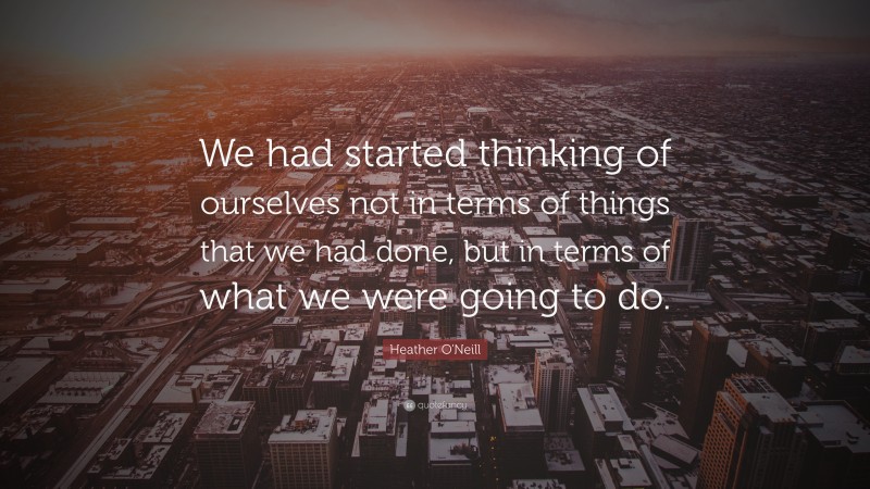 Heather O'Neill Quote: “We had started thinking of ourselves not in terms of things that we had done, but in terms of what we were going to do.”