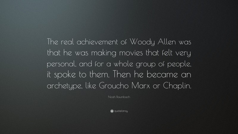 Noah Baumbach Quote: “The real achievement of Woody Allen was that he was making movies that felt very personal, and for a whole group of people, it spoke to them. Then he became an archetype, like Groucho Marx or Chaplin.”