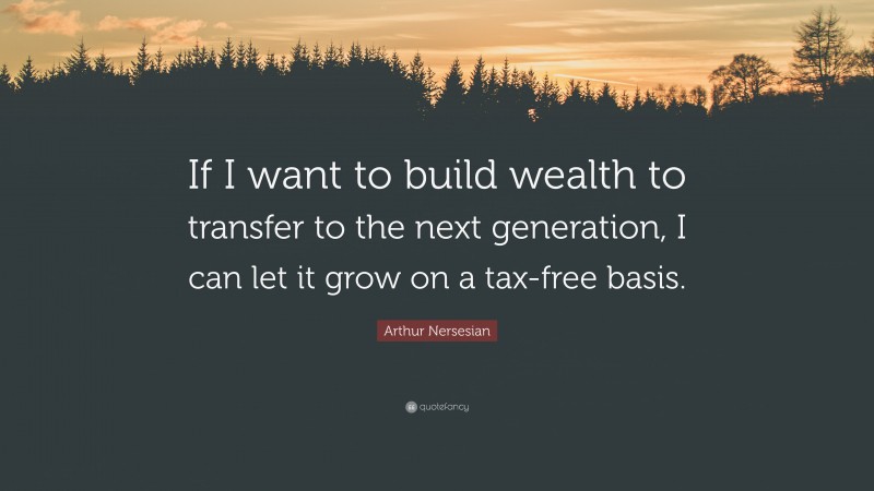 Arthur Nersesian Quote: “If I want to build wealth to transfer to the next generation, I can let it grow on a tax-free basis.”