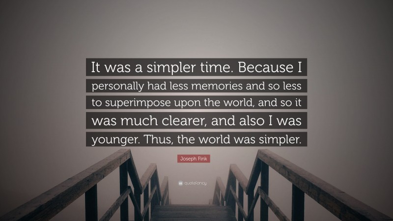 Joseph Fink Quote: “It was a simpler time. Because I personally had less memories and so less to superimpose upon the world, and so it was much clearer, and also I was younger. Thus, the world was simpler.”