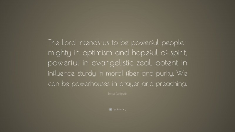 David Jeremiah Quote: “The Lord intends us to be powerful people-mighty in optimism and hopeful of spirit, powerful in evangelistic zeal, potent in influence, sturdy in moral fiber and purity. We can be powerhouses in prayer and preaching.”