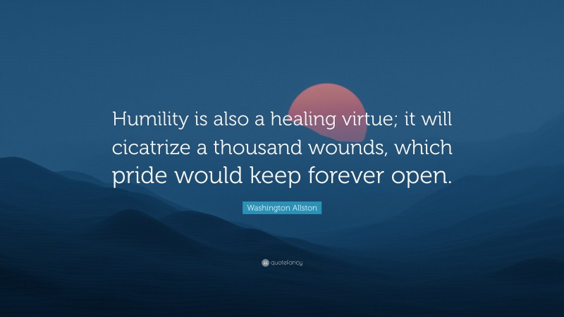 Washington Allston Quote: “Humility is also a healing virtue; it will cicatrize a thousand wounds, which pride would keep forever open.”