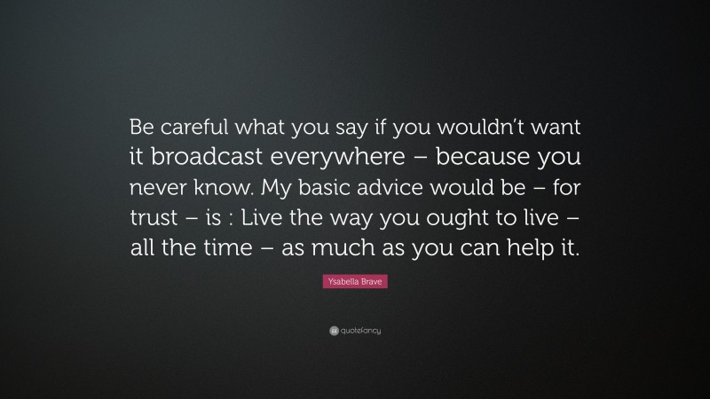 Ysabella Brave Quote: “Be careful what you say if you wouldn’t want it broadcast everywhere – because you never know. My basic advice would be – for trust – is : Live the way you ought to live – all the time – as much as you can help it.”