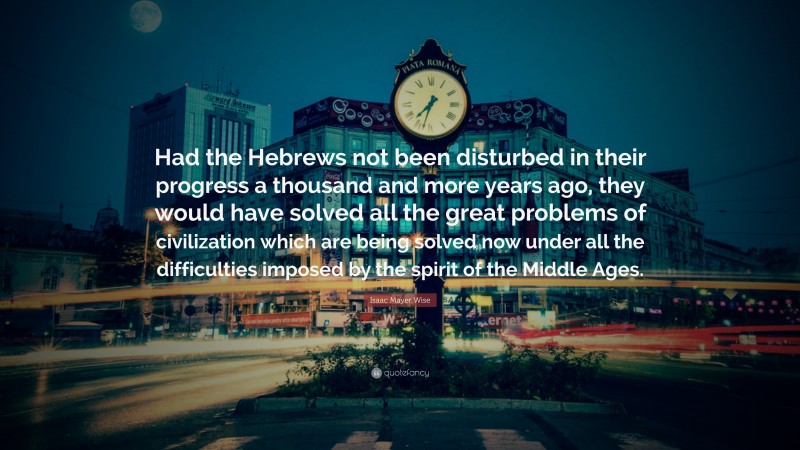 Isaac Mayer Wise Quote: “Had the Hebrews not been disturbed in their progress a thousand and more years ago, they would have solved all the great problems of civilization which are being solved now under all the difficulties imposed by the spirit of the Middle Ages.”