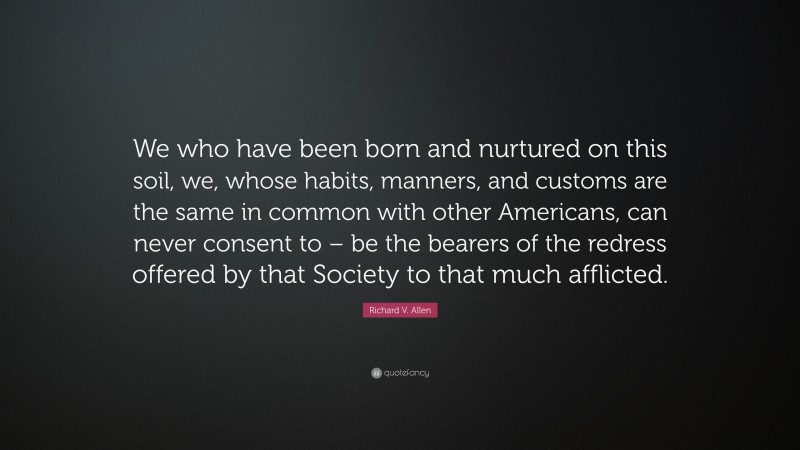 Richard V. Allen Quote: “We who have been born and nurtured on this soil, we, whose habits, manners, and customs are the same in common with other Americans, can never consent to – be the bearers of the redress offered by that Society to that much afflicted.”