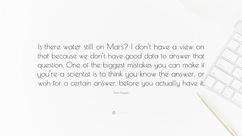 Steve Squyres Quote: “Is there water still on Mars? I don’t have a view on that because we don’t have good data to answer that question. One of the biggest mistakes you can make if you’re a scientist is to think you know the answer, or wish for a certain answer, before you actually have it.”