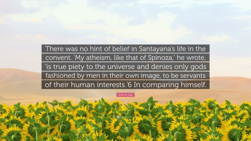 John N. Gray Quote: “There was no hint of belief in Santayana’s life in the convent. ‘My atheism, like that of Spinoza,’ he wrote, ’is true piety to the universe and denies only gods fashioned by men in their own image, to be servants of their human interests.’6 In comparing himself.”