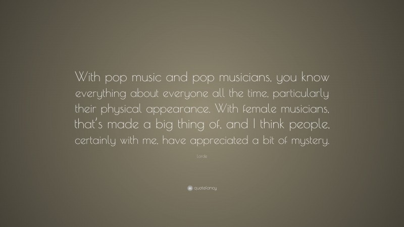 Lorde Quote: “With pop music and pop musicians, you know everything about everyone all the time, particularly their physical appearance. With female musicians, that’s made a big thing of, and I think people, certainly with me, have appreciated a bit of mystery.”
