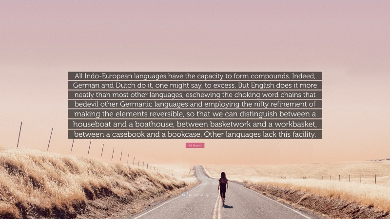 Bill Bryson Quote: “All Indo-European languages have the capacity to form compounds. Indeed, German and Dutch do it, one might say, to excess. But English does it more neatly than most other languages, eschewing the choking word chains that bedevil other Germanic languages and employing the nifty refinement of making the elements reversible, so that we can distinguish between a houseboat and a boathouse, between basketwork and a workbasket, between a casebook and a bookcase. Other languages lack this facility.”