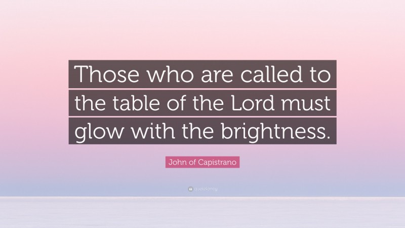 John of Capistrano Quote: “Those who are called to the table of the Lord must glow with the brightness.”