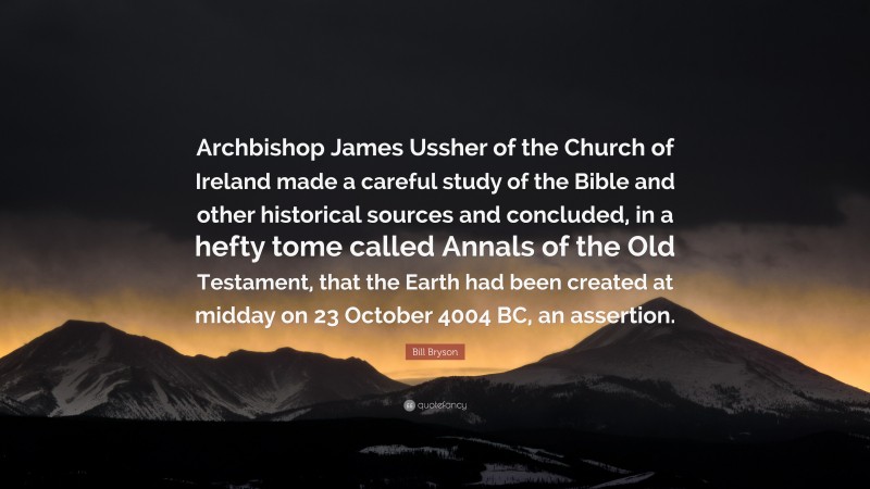 Bill Bryson Quote: “Archbishop James Ussher of the Church of Ireland made a careful study of the Bible and other historical sources and concluded, in a hefty tome called Annals of the Old Testament, that the Earth had been created at midday on 23 October 4004 BC, an assertion.”