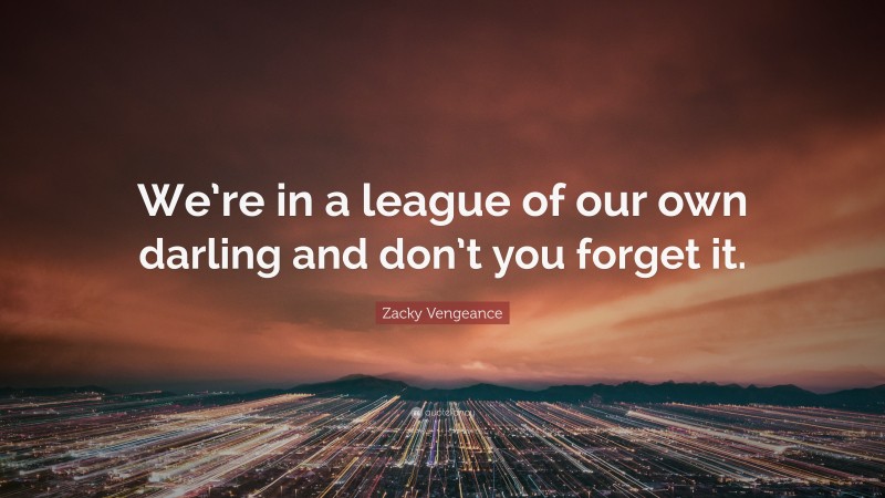 Zacky Vengeance Quote: “We’re in a league of our own darling and don’t you forget it.”