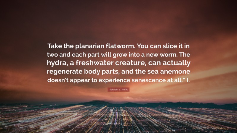 Jennifer L. Holm Quote: “Take the planarian flatworm. You can slice it in two and each part will grow into a new worm. The hydra, a freshwater creature, can actually regenerate body parts, and the sea anemone doesn’t appear to experience senescence at all.” I.”
