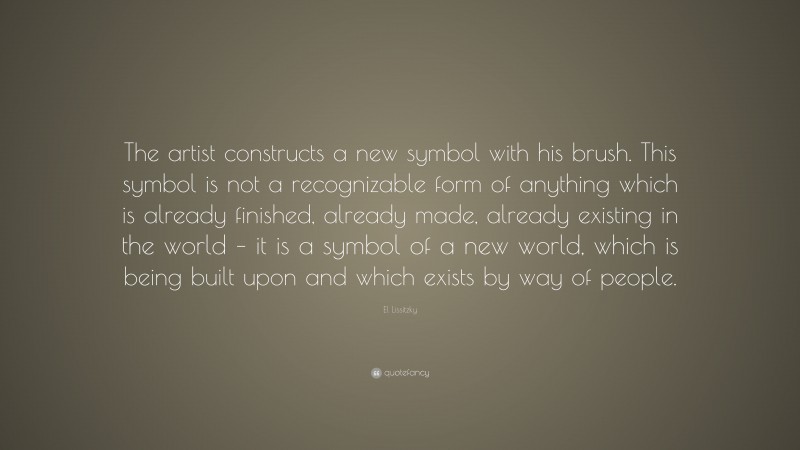 El Lissitzky Quote: “The artist constructs a new symbol with his brush. This symbol is not a recognizable form of anything which is already finished, already made, already existing in the world – it is a symbol of a new world, which is being built upon and which exists by way of people.”