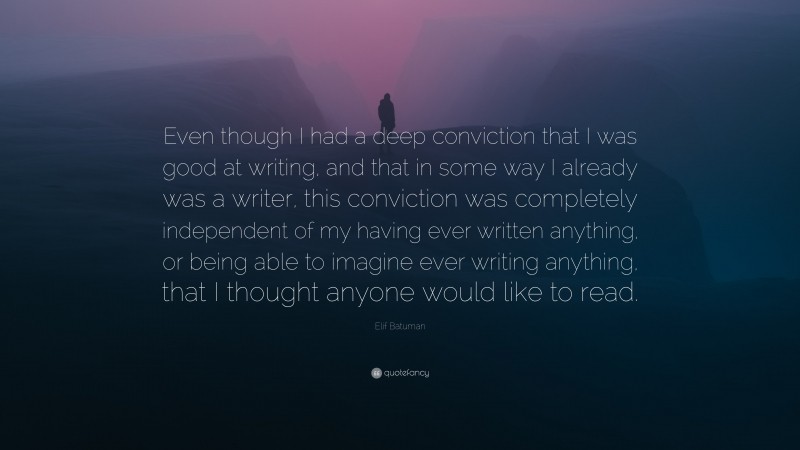 Elif Batuman Quote: “Even though I had a deep conviction that I was good at writing, and that in some way I already was a writer, this conviction was completely independent of my having ever written anything, or being able to imagine ever writing anything, that I thought anyone would like to read.”
