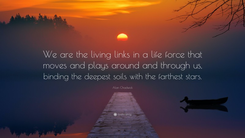 Alan Chadwick Quote: “We are the living links in a life force that moves and plays around and through us, binding the deepest soils with the farthest stars.”