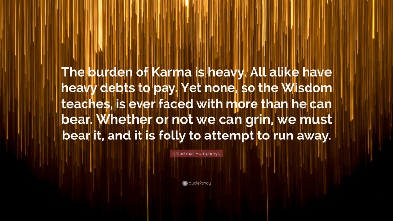 Christmas Humphreys Quote: “The burden of Karma is heavy. All alike have heavy debts to pay. Yet none, so the Wisdom teaches, is ever faced with more than he can bear. Whether or not we can grin, we must bear it, and it is folly to attempt to run away.”