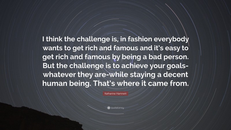 Katharine Hamnett Quote: “I think the challenge is, in fashion everybody wants to get rich and famous and it’s easy to get rich and famous by being a bad person. But the challenge is to achieve your goals-whatever they are-while staying a decent human being. That’s where it came from.”