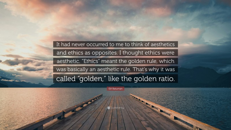 Elif Batuman Quote: “It had never occurred to me to think of aesthetics and ethics as opposites. I thought ethics were aesthetic. “Ethics” meant the golden rule, which was basically an aesthetic rule. That’s why it was called “golden,” like the golden ratio.”