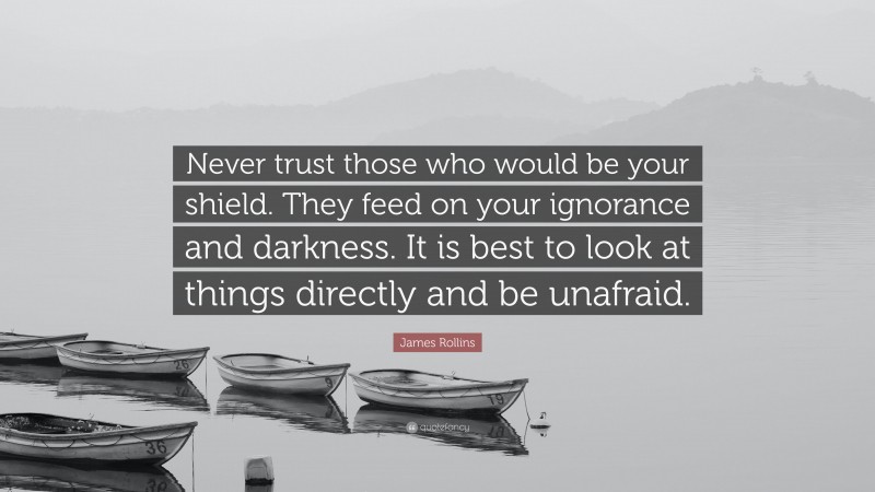 James Rollins Quote: “Never trust those who would be your shield. They feed on your ignorance and darkness. It is best to look at things directly and be unafraid.”