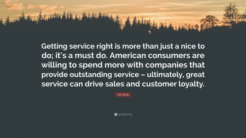 Jim Bush Quote: “Getting service right is more than just a nice to do; it’s a must do. American consumers are willing to spend more with companies that provide outstanding service – ultimately, great service can drive sales and customer loyalty.”