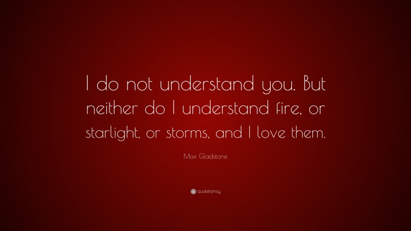 Max Gladstone Quote: “I do not understand you. But neither do I understand fire, or starlight, or storms, and I love them.”