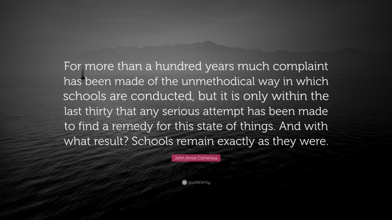 John Amos Comenius Quote: “For more than a hundred years much complaint has been made of the unmethodical way in which schools are conducted, but it is only within the last thirty that any serious attempt has been made to find a remedy for this state of things. And with what result? Schools remain exactly as they were.”