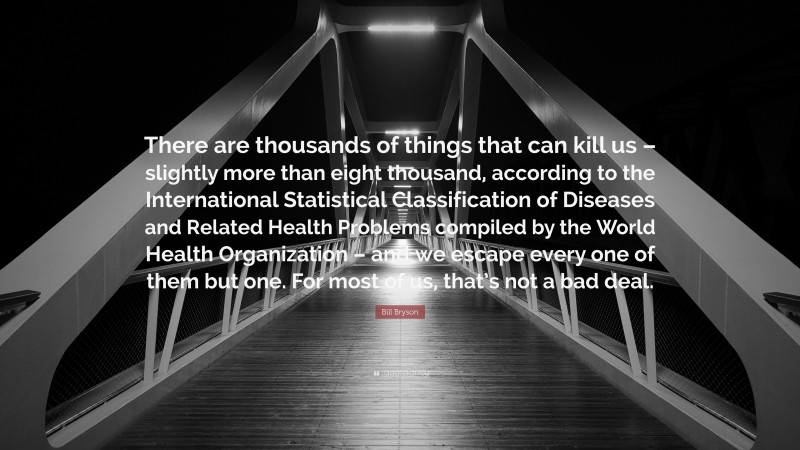 Bill Bryson Quote: “There are thousands of things that can kill us – slightly more than eight thousand, according to the International Statistical Classification of Diseases and Related Health Problems compiled by the World Health Organization – and we escape every one of them but one. For most of us, that’s not a bad deal.”