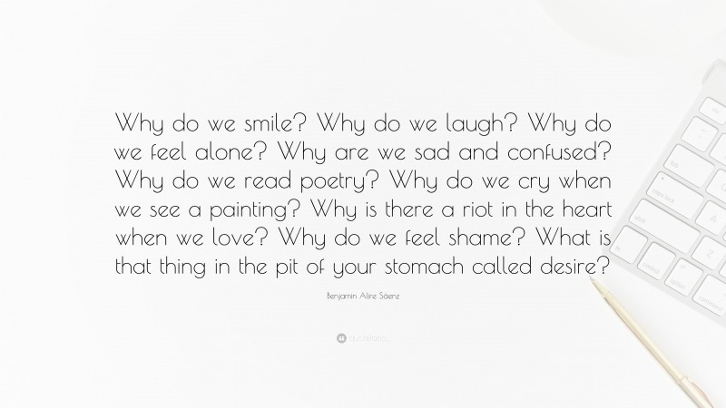 Benjamin Alire Sáenz Quote: “Why do we smile? Why do we laugh? Why do we feel alone? Why are we sad and confused? Why do we read poetry? Why do we cry when we see a painting? Why is there a riot in the heart when we love? Why do we feel shame? What is that thing in the pit of your stomach called desire?”