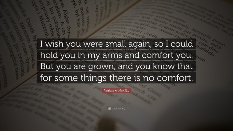 Patricia A. McKillip Quote: “I wish you were small again, so I could hold you in my arms and comfort you. But you are grown, and you know that for some things there is no comfort.”